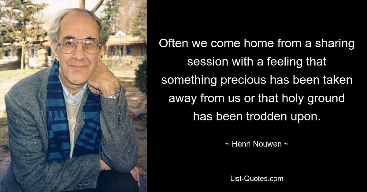 Often we come home from a sharing session with a feeling that something precious has been taken away from us or that holy ground has been trodden upon. — © Henri Nouwen