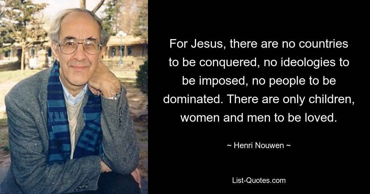 For Jesus, there are no countries to be conquered, no ideologies to be imposed, no people to be dominated. There are only children, women and men to be loved. — © Henri Nouwen