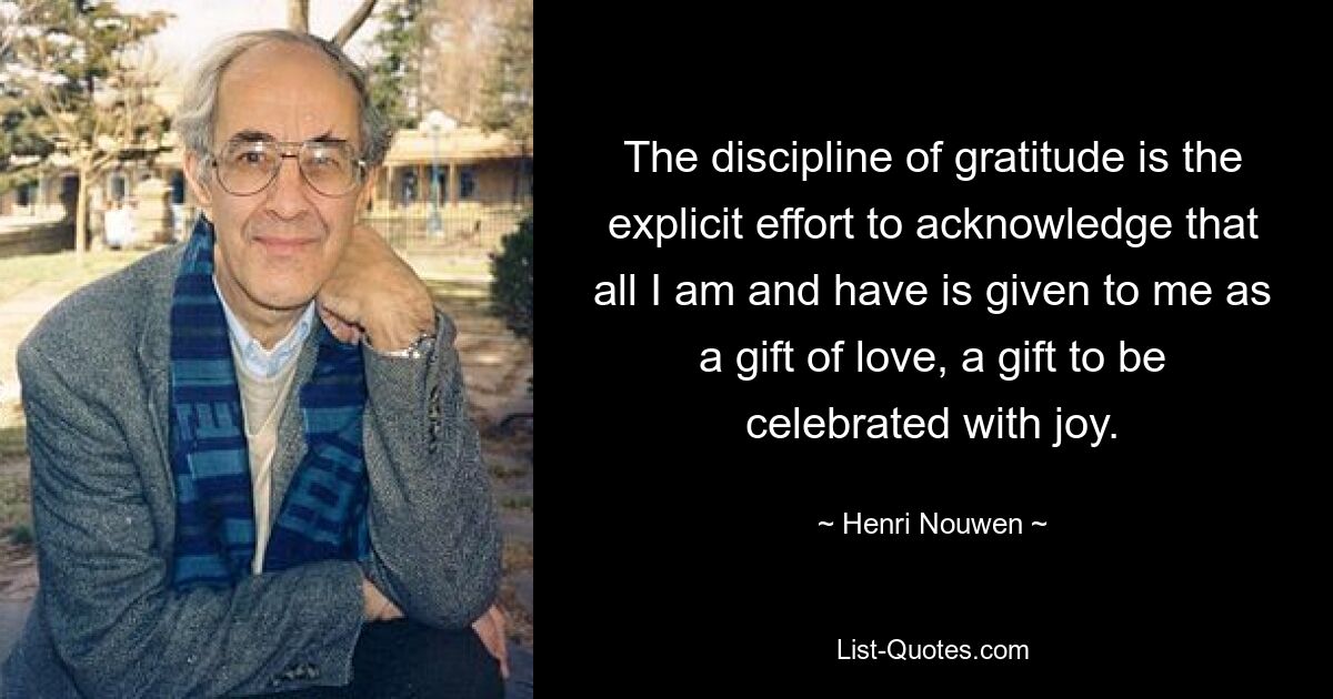 The discipline of gratitude is the explicit effort to acknowledge that all I am and have is given to me as a gift of love, a gift to be celebrated with joy. — © Henri Nouwen