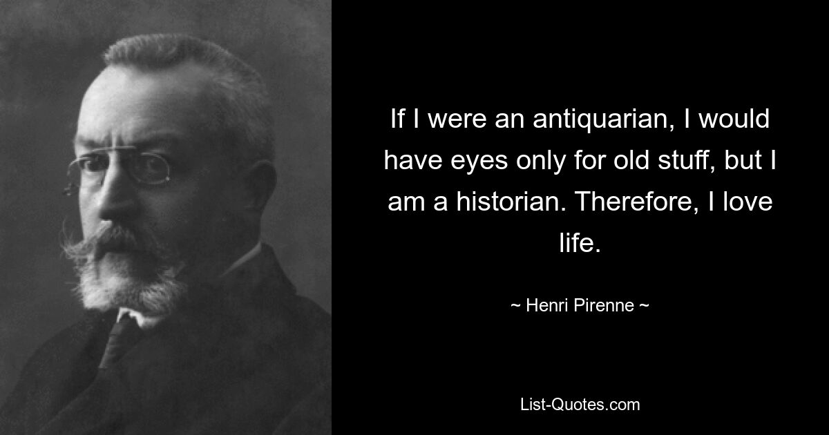 If I were an antiquarian, I would have eyes only for old stuff, but I am a historian. Therefore, I love life. — © Henri Pirenne