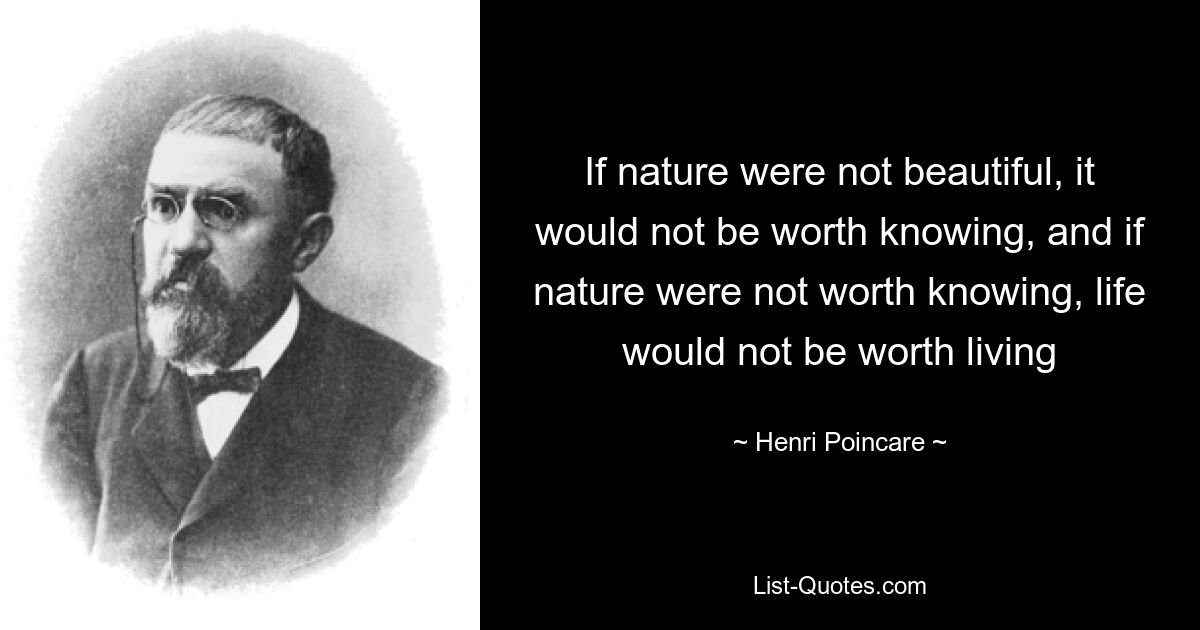 If nature were not beautiful, it would not be worth knowing, and if nature were not worth knowing, life would not be worth living — © Henri Poincare