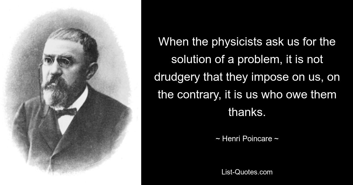 When the physicists ask us for the solution of a problem, it is not drudgery that they impose on us, on the contrary, it is us who owe them thanks. — © Henri Poincare