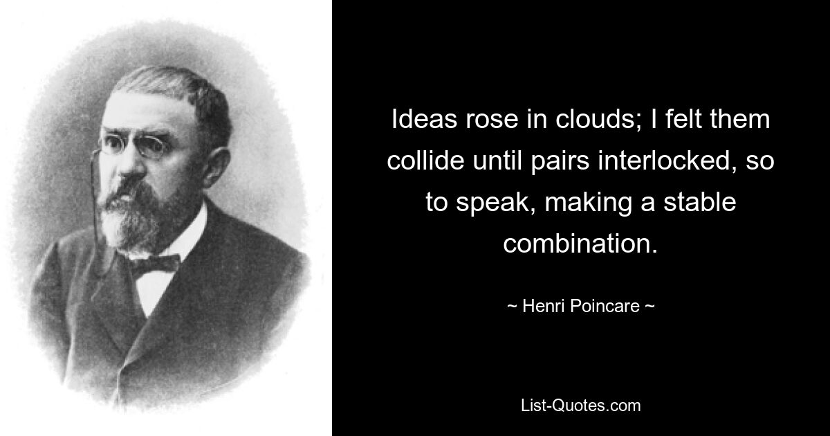 Ideas rose in clouds; I felt them collide until pairs interlocked, so to speak, making a stable combination. — © Henri Poincare