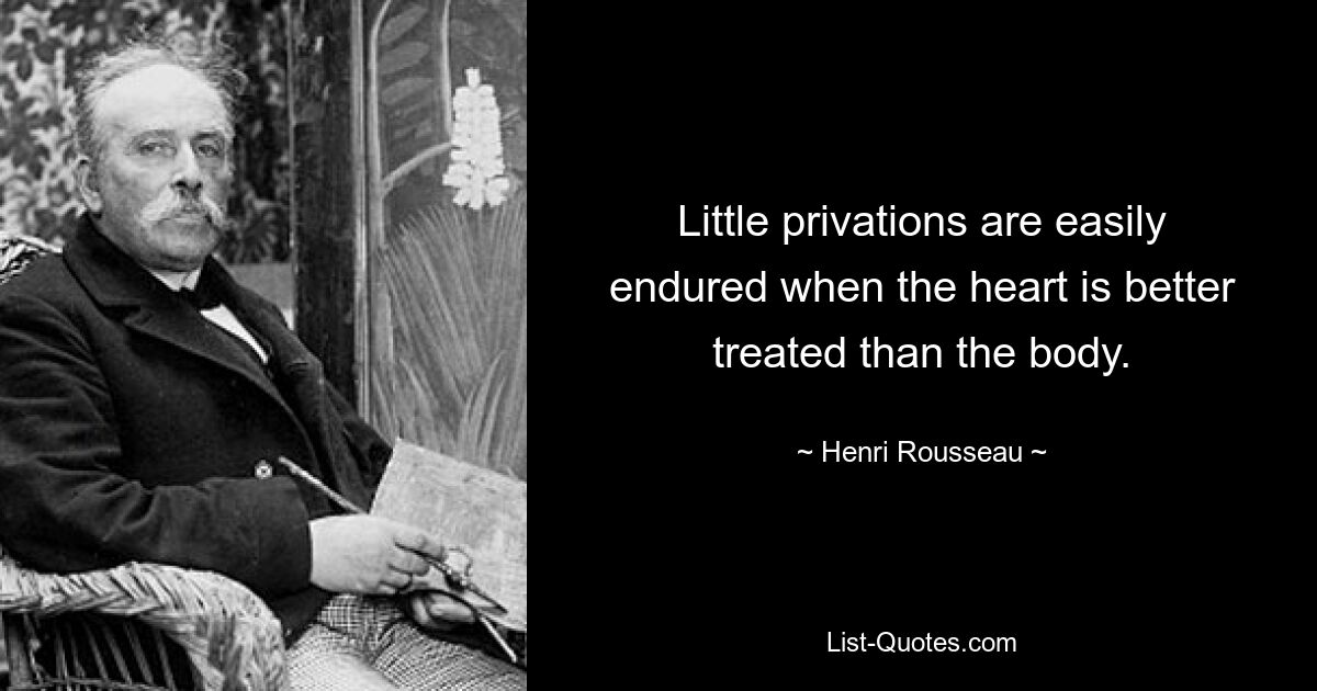 Little privations are easily endured when the heart is better treated than the body. — © Henri Rousseau