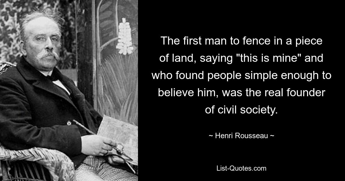 The first man to fence in a piece of land, saying "this is mine" and who found people simple enough to believe him, was the real founder of civil society. — © Henri Rousseau