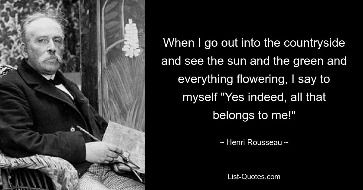 When I go out into the countryside and see the sun and the green and everything flowering, I say to myself "Yes indeed, all that belongs to me!" — © Henri Rousseau