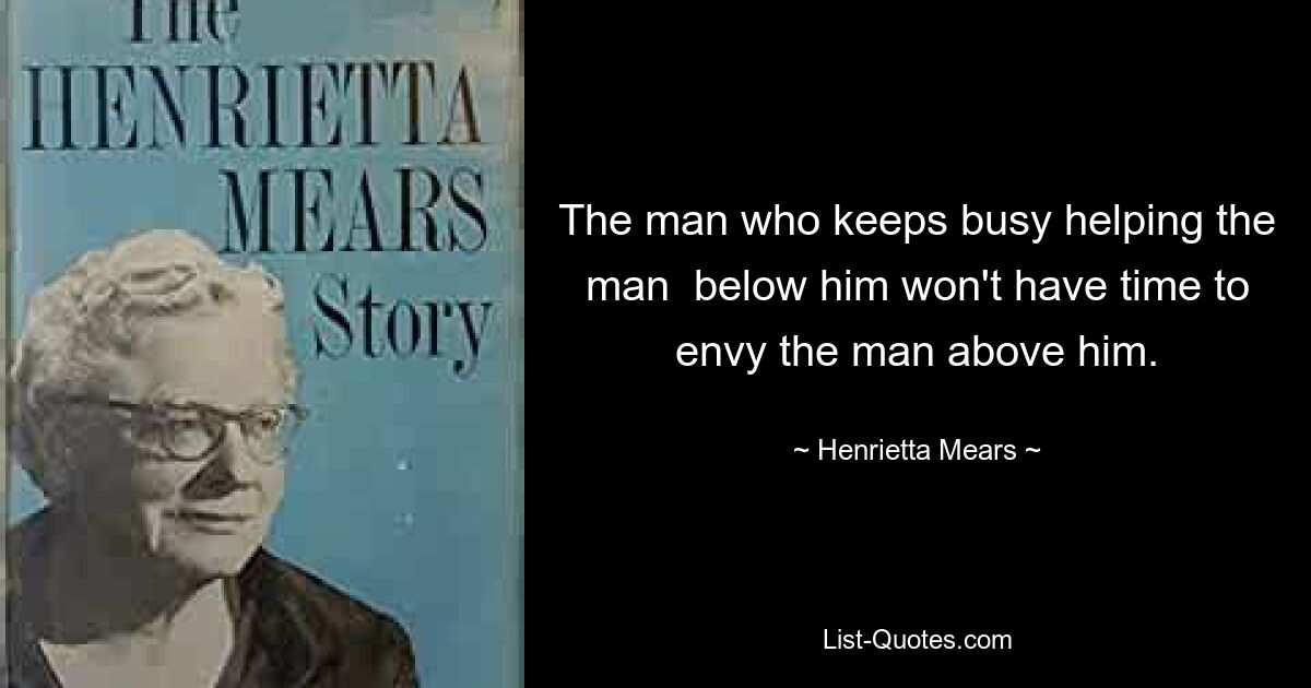 The man who keeps busy helping the man  below him won't have time to envy the man above him. — © Henrietta Mears