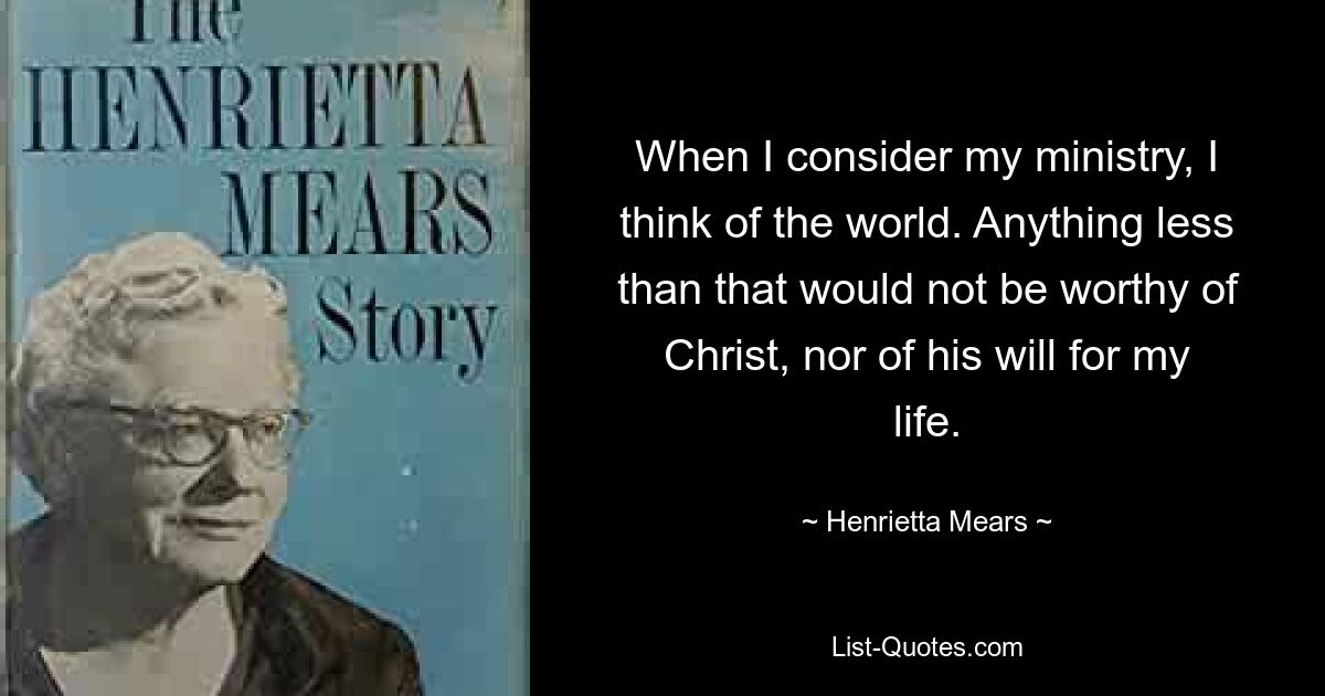 When I consider my ministry, I think of the world. Anything less than that would not be worthy of Christ, nor of his will for my life. — © Henrietta Mears