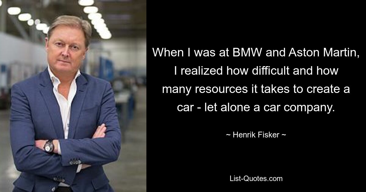 When I was at BMW and Aston Martin, I realized how difficult and how many resources it takes to create a car - let alone a car company. — © Henrik Fisker