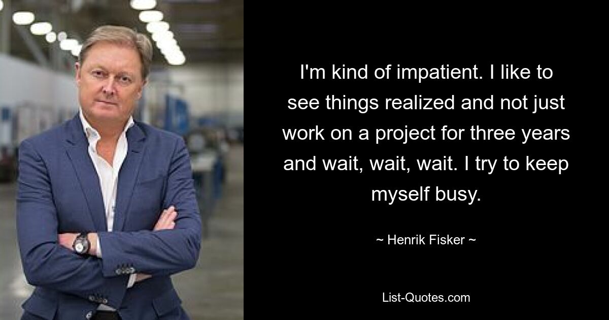 I'm kind of impatient. I like to see things realized and not just work on a project for three years and wait, wait, wait. I try to keep myself busy. — © Henrik Fisker