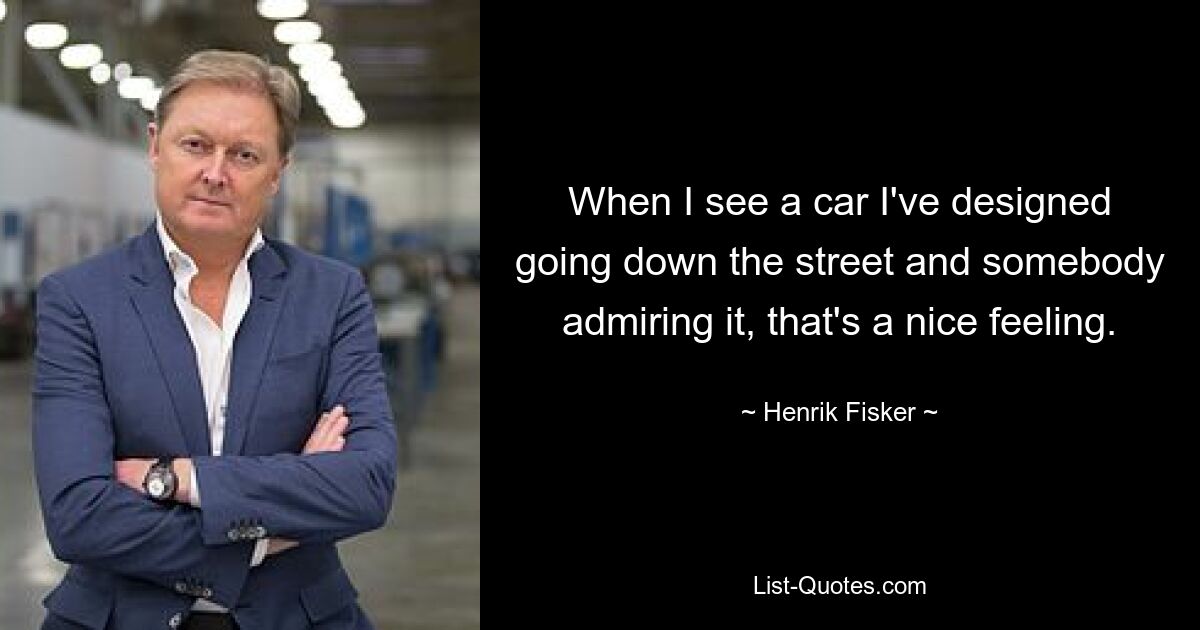 When I see a car I've designed going down the street and somebody admiring it, that's a nice feeling. — © Henrik Fisker