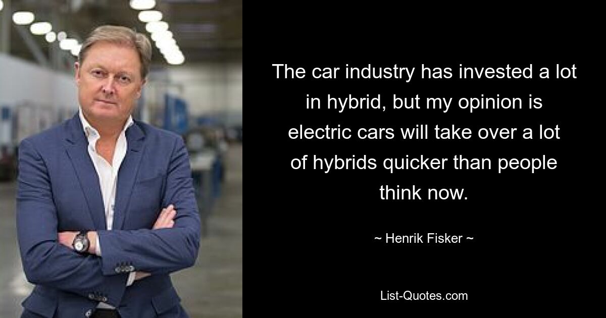 The car industry has invested a lot in hybrid, but my opinion is electric cars will take over a lot of hybrids quicker than people think now. — © Henrik Fisker