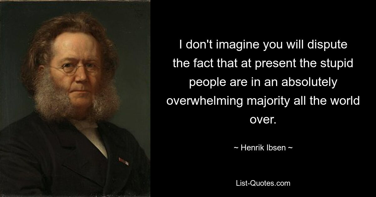 I don't imagine you will dispute the fact that at present the stupid people are in an absolutely overwhelming majority all the world over. — © Henrik Ibsen