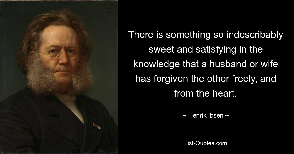 There is something so indescribably sweet and satisfying in the knowledge that a husband or wife has forgiven the other freely, and from the heart. — © Henrik Ibsen