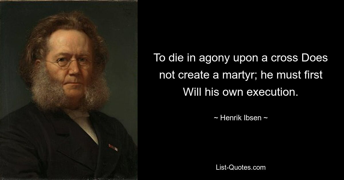 To die in agony upon a cross Does not create a martyr; he must first Will his own execution. — © Henrik Ibsen