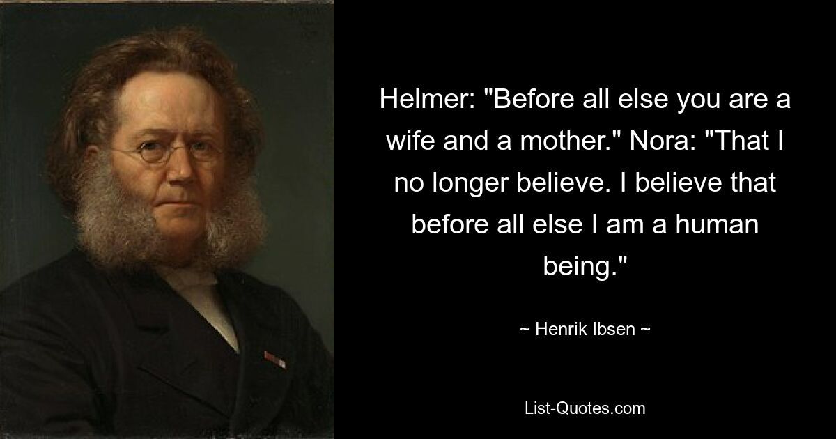 Helmer: "Before all else you are a wife and a mother." Nora: "That I no longer believe. I believe that before all else I am a human being." — © Henrik Ibsen