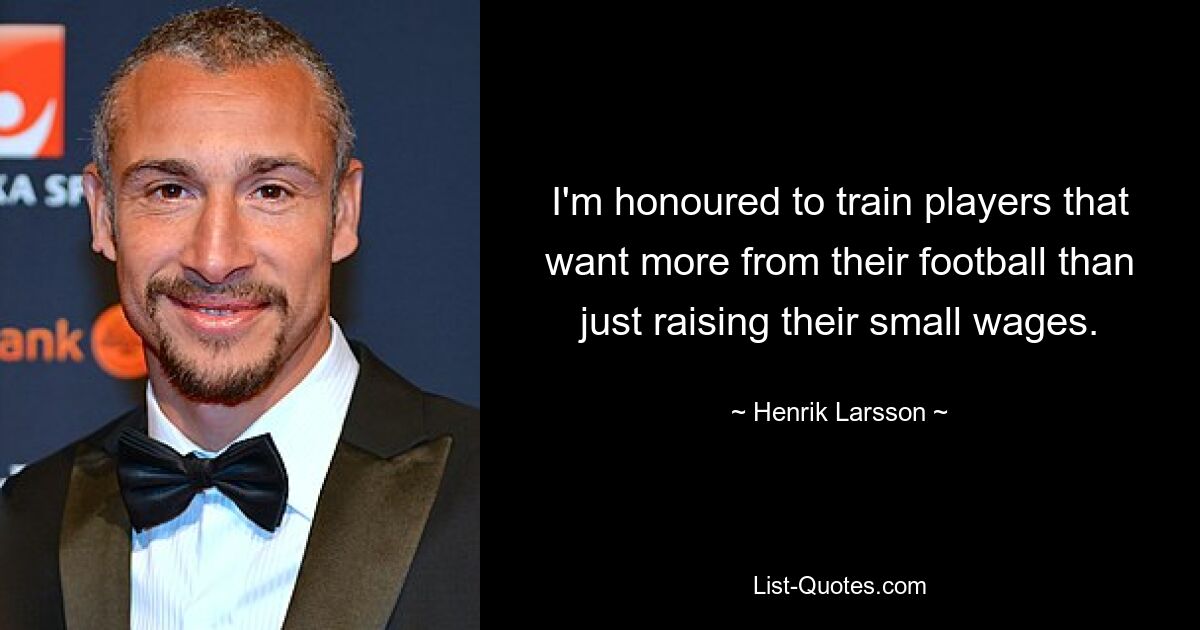 I'm honoured to train players that want more from their football than just raising their small wages. — © Henrik Larsson