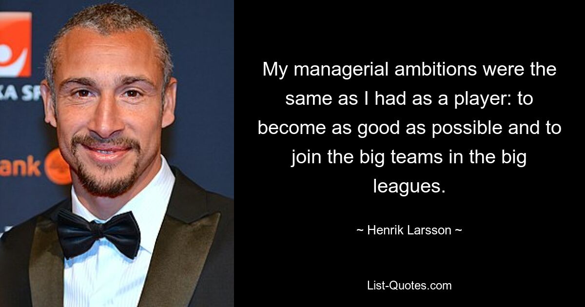 My managerial ambitions were the same as I had as a player: to become as good as possible and to join the big teams in the big leagues. — © Henrik Larsson