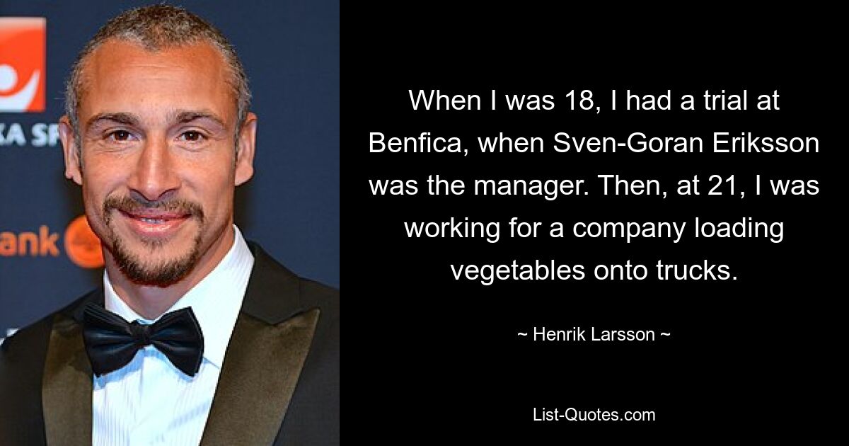 When I was 18, I had a trial at Benfica, when Sven-Goran Eriksson was the manager. Then, at 21, I was working for a company loading vegetables onto trucks. — © Henrik Larsson