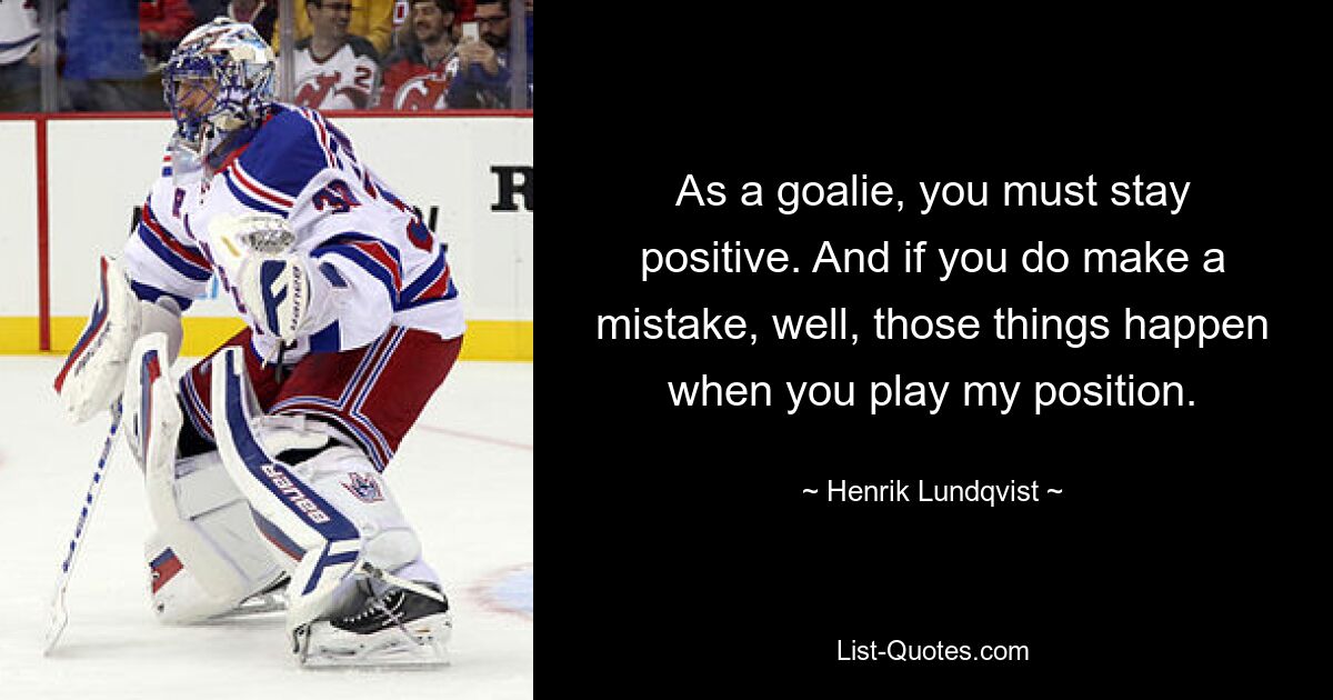 As a goalie, you must stay positive. And if you do make a mistake, well, those things happen when you play my position. — © Henrik Lundqvist