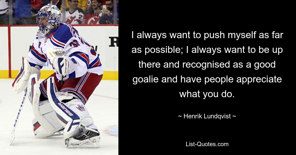 I always want to push myself as far as possible; I always want to be up there and recognised as a good goalie and have people appreciate what you do. — © Henrik Lundqvist