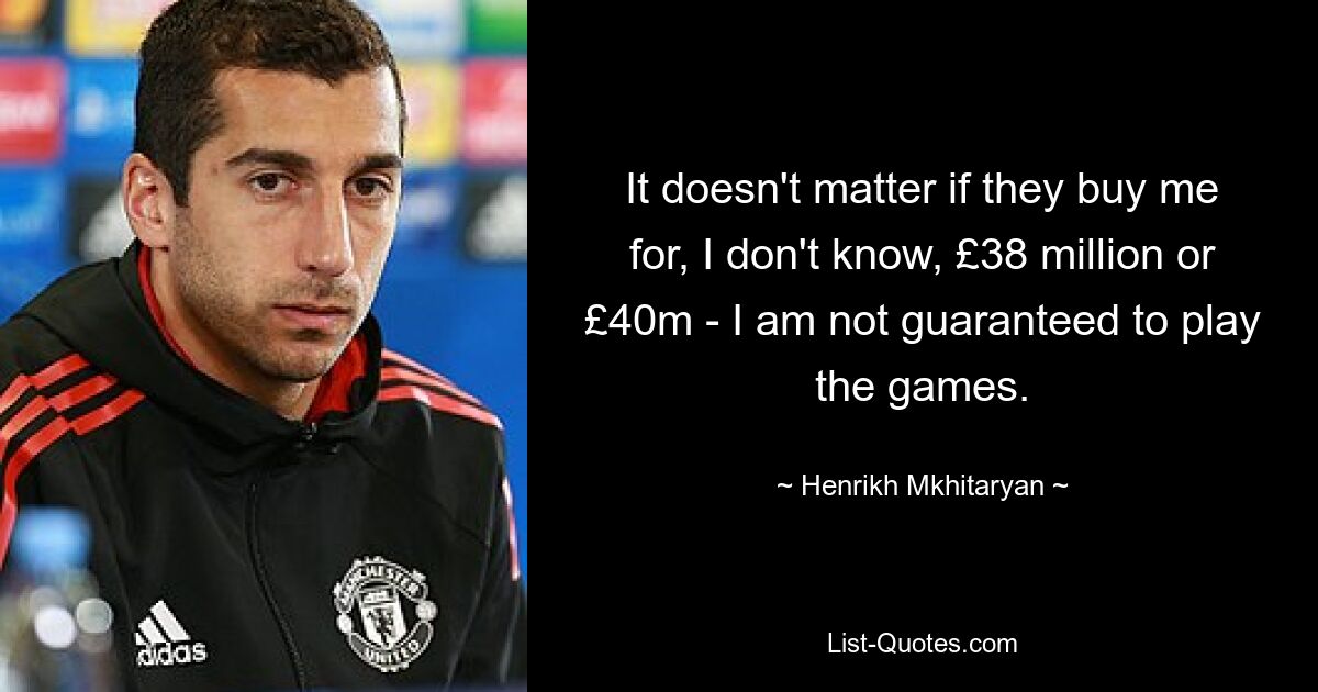 It doesn't matter if they buy me for, I don't know, £38 million or £40m - I am not guaranteed to play the games. — © Henrikh Mkhitaryan