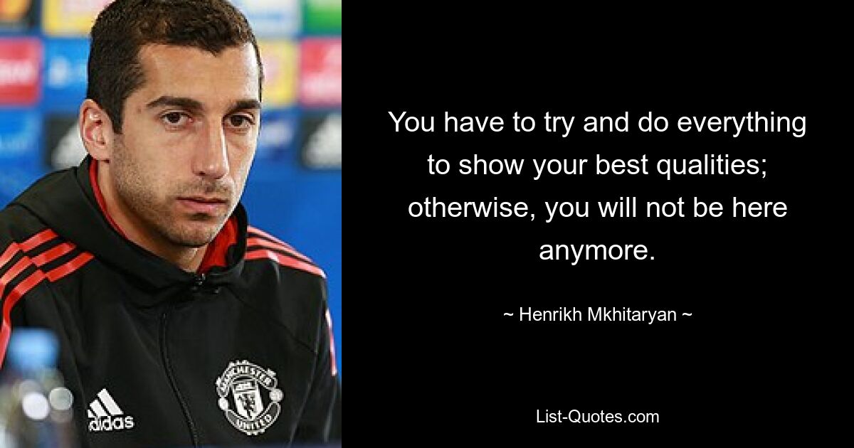 You have to try and do everything to show your best qualities; otherwise, you will not be here anymore. — © Henrikh Mkhitaryan