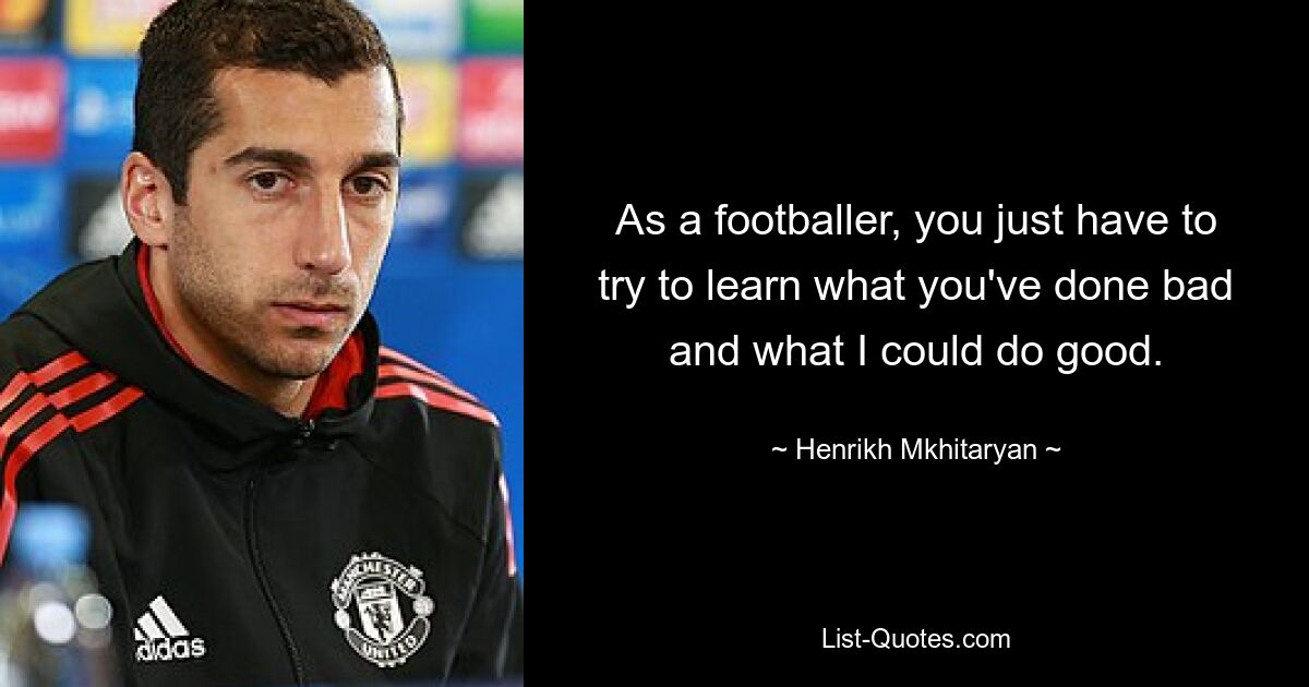 As a footballer, you just have to try to learn what you've done bad and what I could do good. — © Henrikh Mkhitaryan