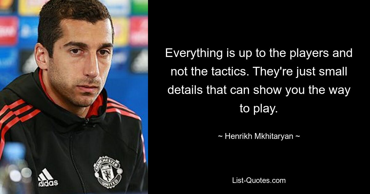 Everything is up to the players and not the tactics. They're just small details that can show you the way to play. — © Henrikh Mkhitaryan