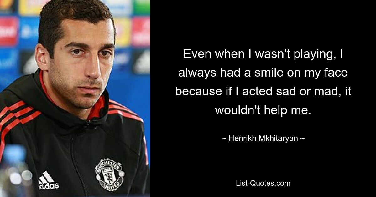 Even when I wasn't playing, I always had a smile on my face because if I acted sad or mad, it wouldn't help me. — © Henrikh Mkhitaryan