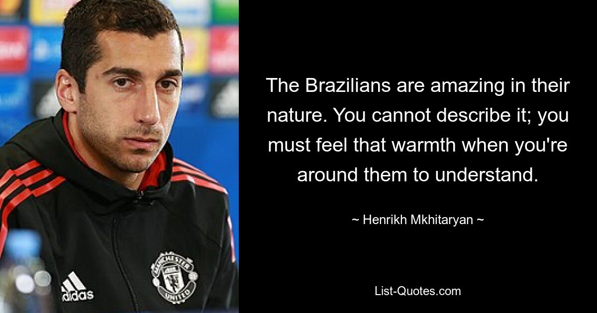 The Brazilians are amazing in their nature. You cannot describe it; you must feel that warmth when you're around them to understand. — © Henrikh Mkhitaryan