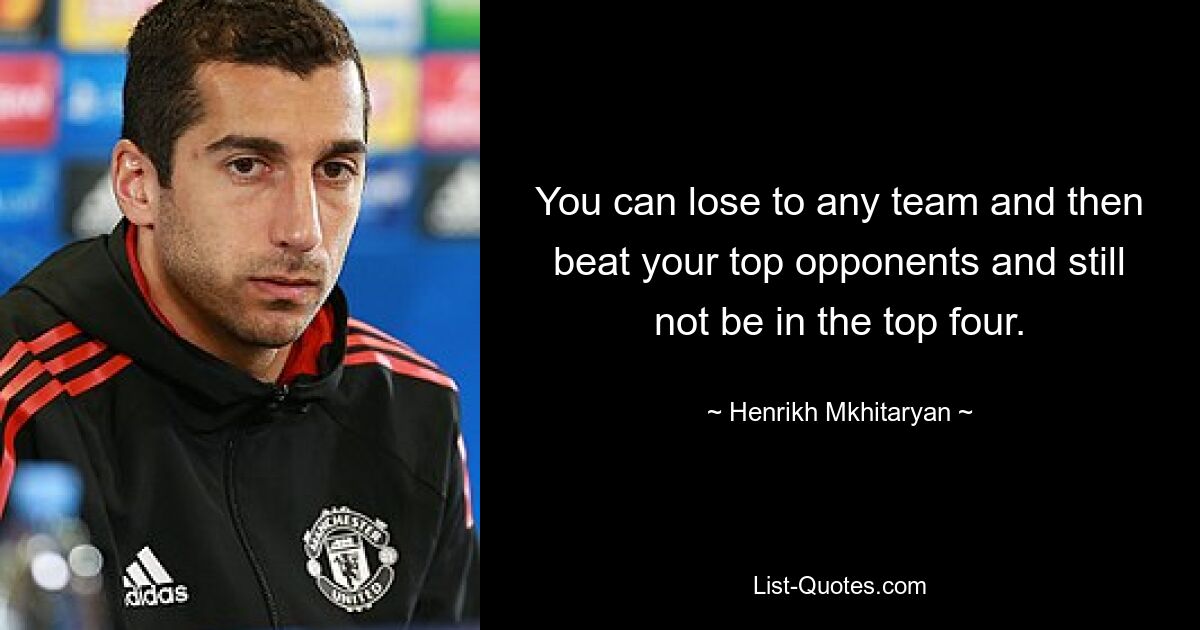 You can lose to any team and then beat your top opponents and still not be in the top four. — © Henrikh Mkhitaryan