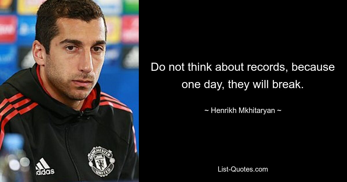 Do not think about records, because one day, they will break. — © Henrikh Mkhitaryan