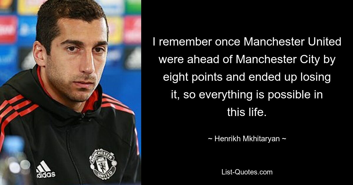 Ich erinnere mich, dass Manchester United einmal mit acht Punkten Vorsprung vor Manchester City lag und es am Ende verlor, also ist in diesem Leben alles möglich. — © Henrikh Mkhitaryan