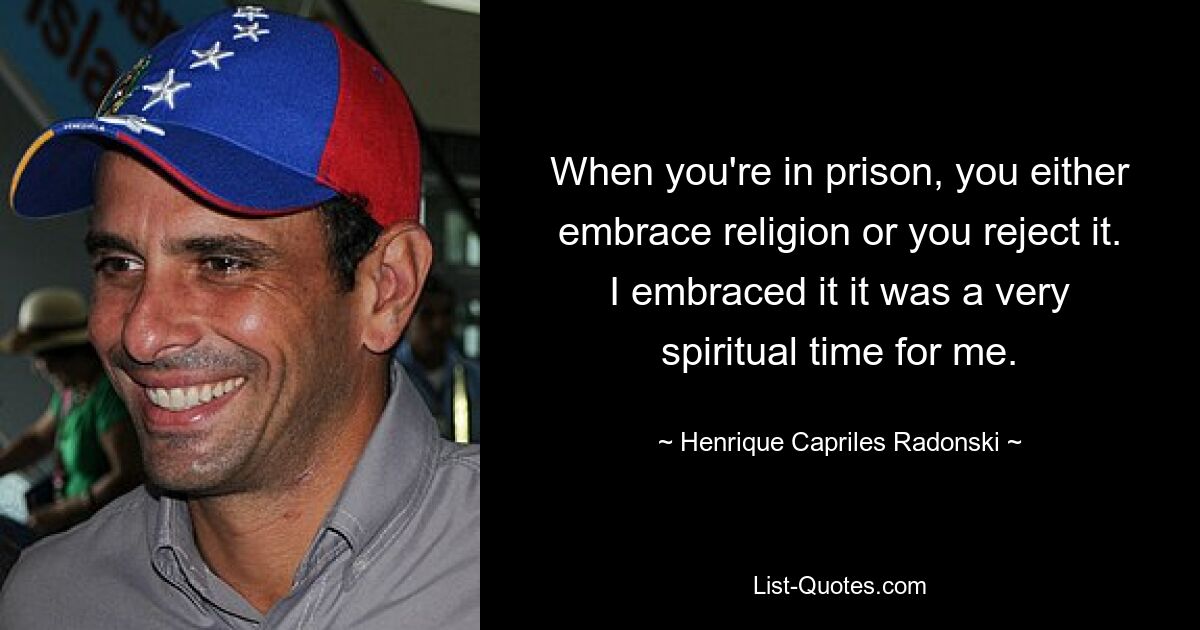 When you're in prison, you either embrace religion or you reject it. I embraced it it was a very spiritual time for me. — © Henrique Capriles Radonski