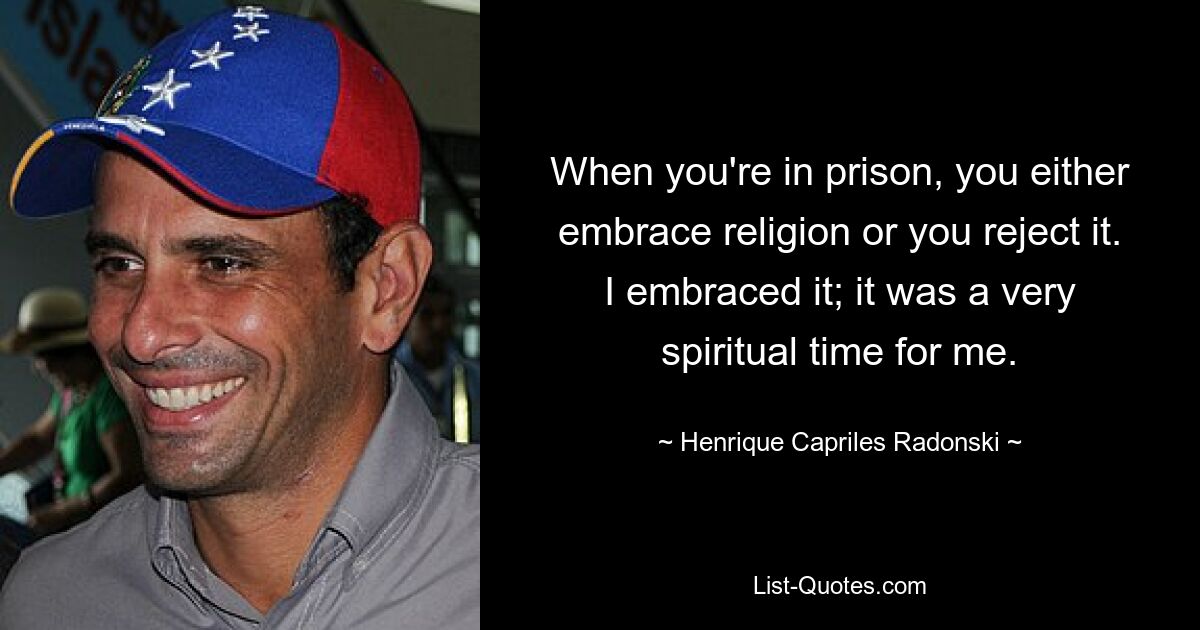 When you're in prison, you either embrace religion or you reject it. I embraced it; it was a very spiritual time for me. — © Henrique Capriles Radonski