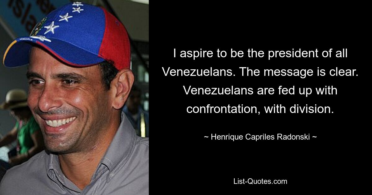 I aspire to be the president of all Venezuelans. The message is clear. Venezuelans are fed up with confrontation, with division. — © Henrique Capriles Radonski