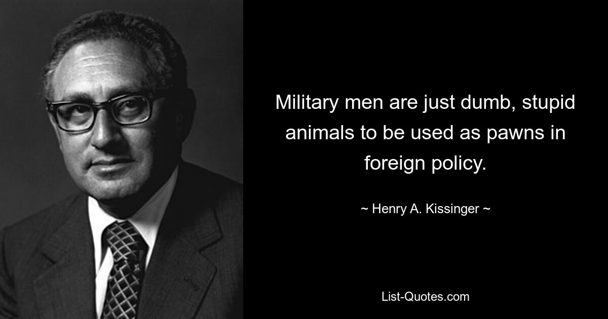 Military men are just dumb, stupid animals to be used as pawns in foreign policy. — © Henry A. Kissinger