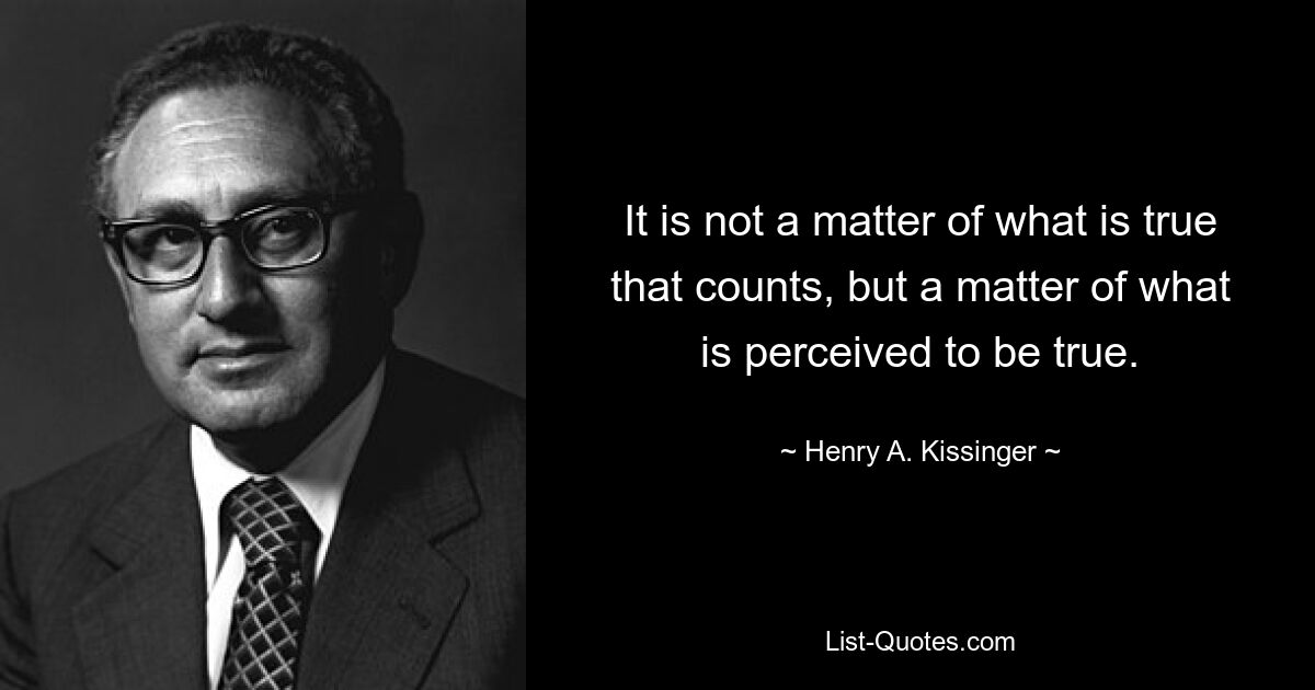 It is not a matter of what is true that counts, but a matter of what is perceived to be true. — © Henry A. Kissinger