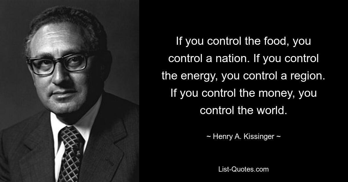 If you control the food, you control a nation. If you control the energy, you control a region. If you control the money, you control the world. — © Henry A. Kissinger