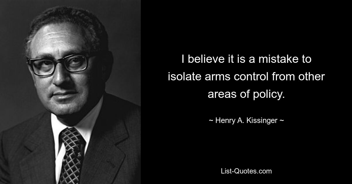 I believe it is a mistake to isolate arms control from other areas of policy. — © Henry A. Kissinger