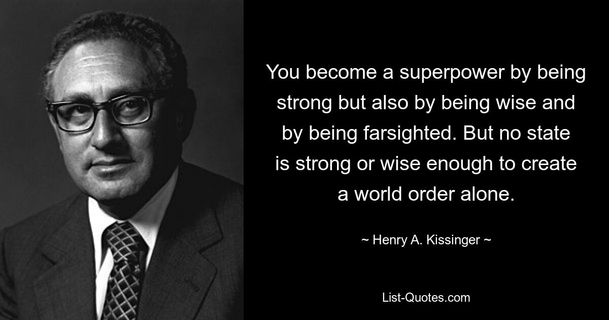 You become a superpower by being strong but also by being wise and by being farsighted. But no state is strong or wise enough to create a world order alone. — © Henry A. Kissinger