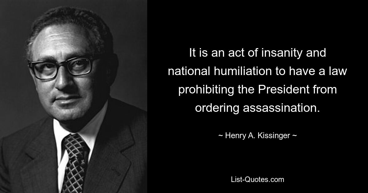 It is an act of insanity and national humiliation to have a law prohibiting the President from ordering assassination. — © Henry A. Kissinger