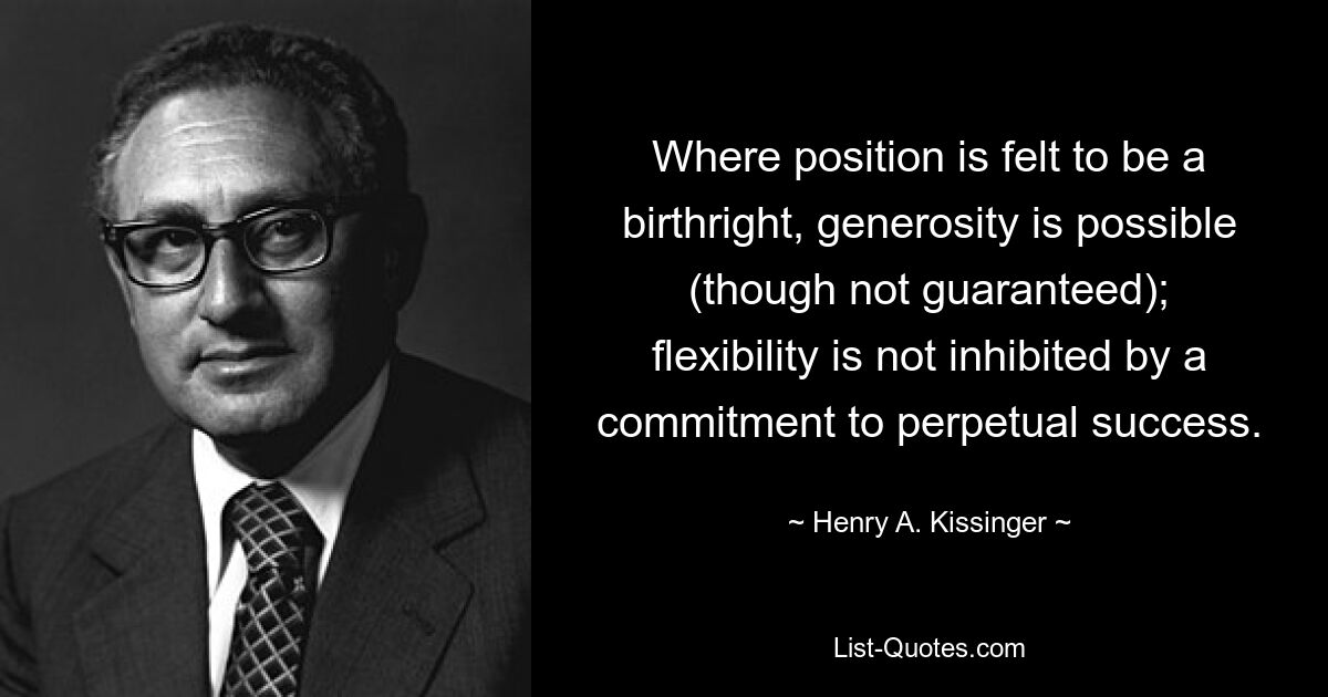 Where position is felt to be a birthright, generosity is possible (though not guaranteed); flexibility is not inhibited by a commitment to perpetual success. — © Henry A. Kissinger