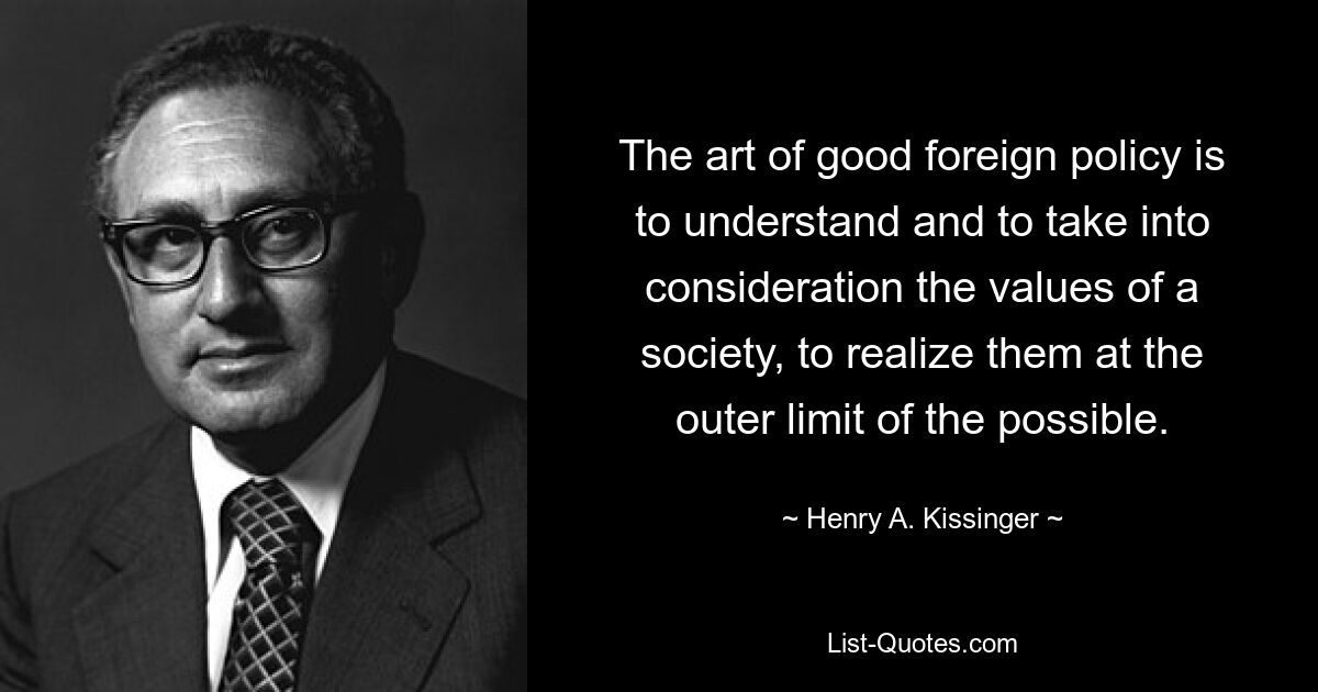 The art of good foreign policy is to understand and to take into consideration the values of a society, to realize them at the outer limit of the possible. — © Henry A. Kissinger