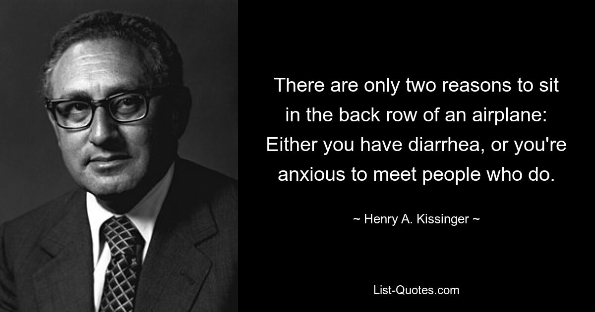 There are only two reasons to sit in the back row of an airplane: Either you have diarrhea, or you're anxious to meet people who do. — © Henry A. Kissinger