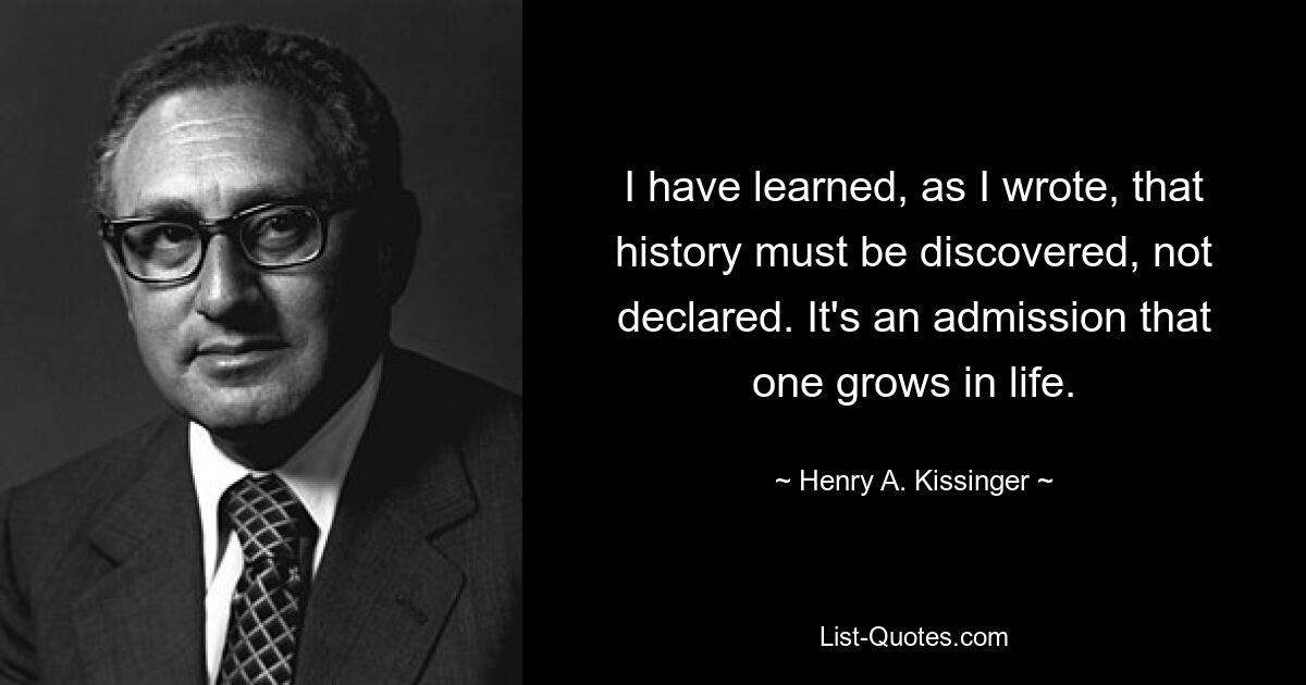 I have learned, as I wrote, that history must be discovered, not declared. It's an admission that one grows in life. — © Henry A. Kissinger