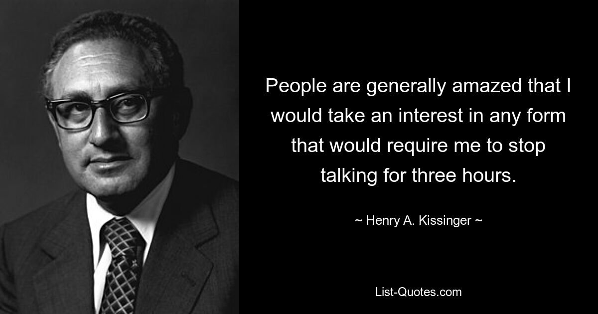 People are generally amazed that I would take an interest in any form that would require me to stop talking for three hours. — © Henry A. Kissinger