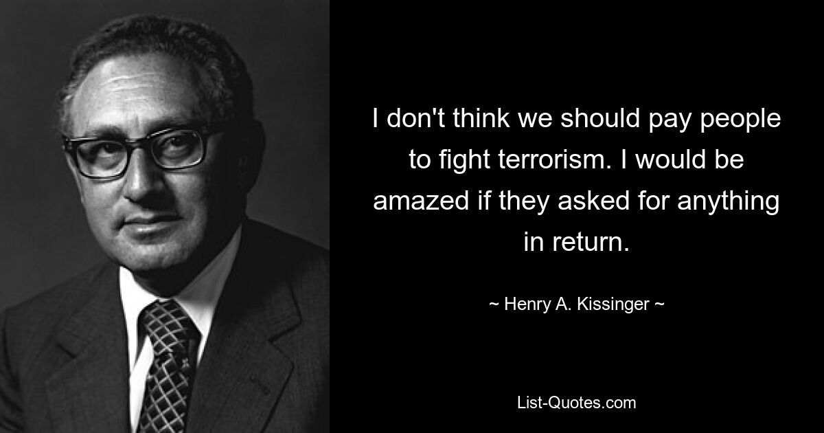 I don't think we should pay people to fight terrorism. I would be amazed if they asked for anything in return. — © Henry A. Kissinger