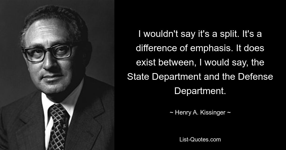 I wouldn't say it's a split. It's a difference of emphasis. It does exist between, I would say, the State Department and the Defense Department. — © Henry A. Kissinger